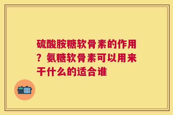 硫酸胺糖软骨素的作用?氨糖软骨素可以用来干什么的适合谁