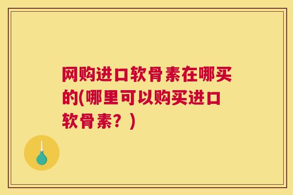 网购进口软骨素在哪买的(哪里可以购买进口软骨素?)