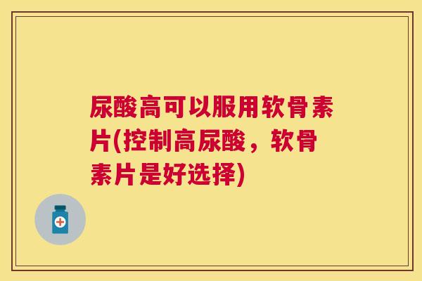 尿酸高可以服用软骨素片(控制高尿酸,软骨素片是好选择)