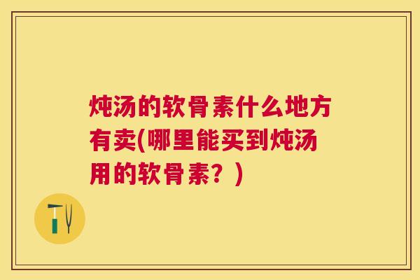 炖汤的软骨素什么地方有卖(哪里能买到炖汤用的软骨素？)