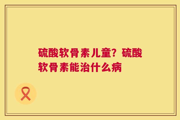 硫酸软骨素儿童?硫酸软骨素能治什么病