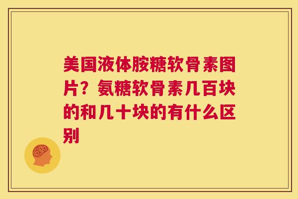 美国液体胺糖软骨素图片？氨糖软骨素几百块的和几十块的有什么区别