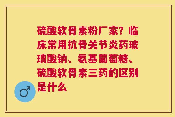 硫酸软骨素粉厂家?临床常用抗骨药玻璃酸钠、氨基葡萄糖、硫酸软骨素三药的区别是什么 硫酸软骨素粉厂家?临床常用抗骨药玻璃酸钠、氨基葡萄糖、硫酸软骨素三药的区别是什么