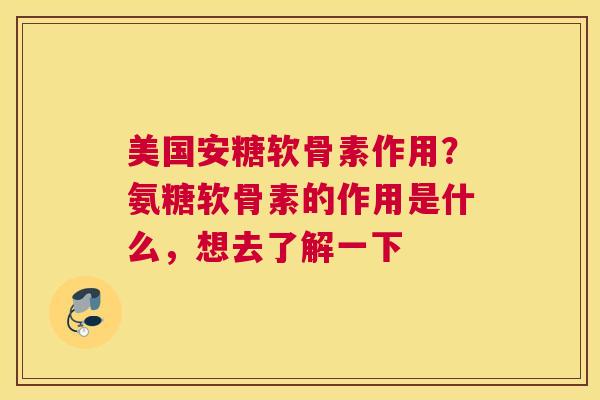 美国安糖软骨素作用?氨糖软骨素的作用是什么,想去了解一下