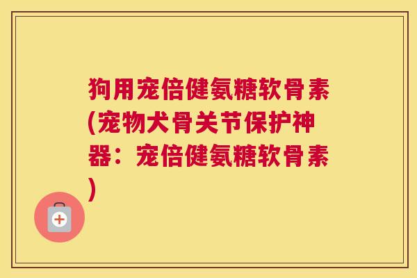 狗用宠倍健氨糖软骨素(宠物犬骨关节保护神器:宠倍健氨糖软骨素)