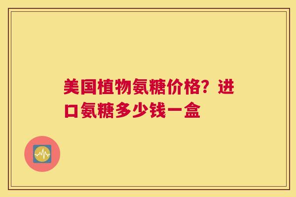 美国植物氨糖价格?进口氨糖多少钱一盒