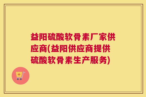 益阳硫酸软骨素厂家供应商(益阳供应商提供硫酸软骨素生产服务)
