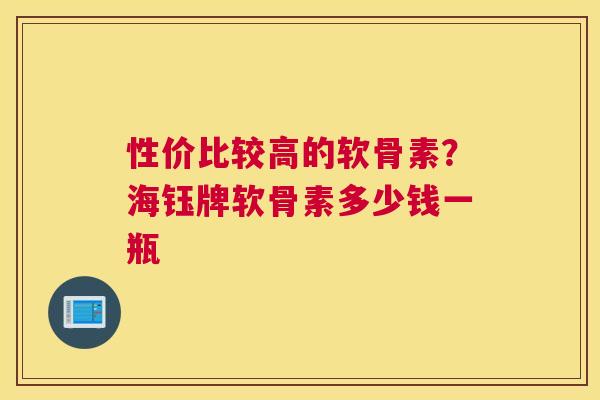 性价比较高的软骨素?海钰牌软骨素多少钱一瓶