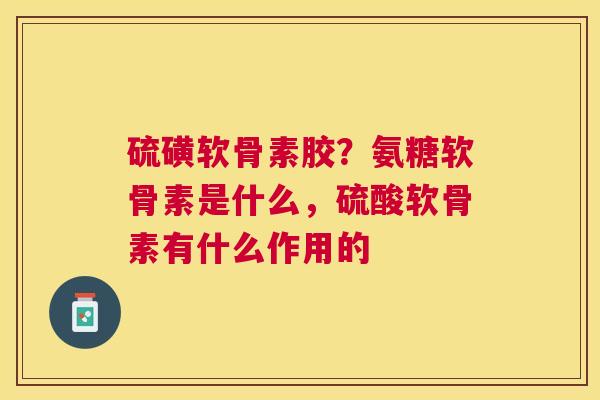 硫磺软骨素胶?氨糖软骨素是什么,硫酸软骨素有什么作用的