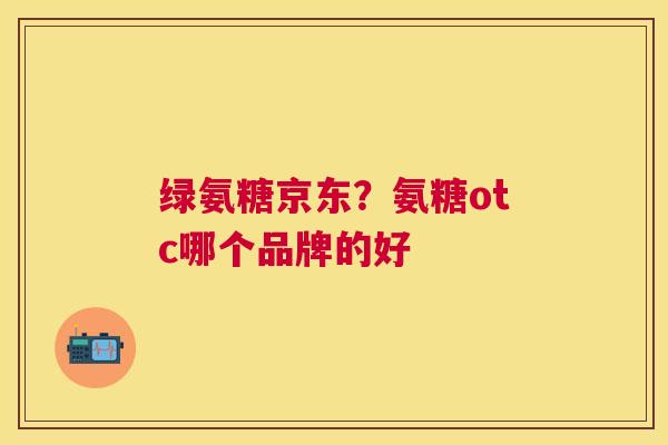 绿氨糖京东?氨糖otc哪个品牌的好