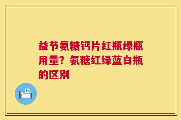 益节氨糖钙片红瓶绿瓶用量？氨糖红绿蓝白瓶的区别