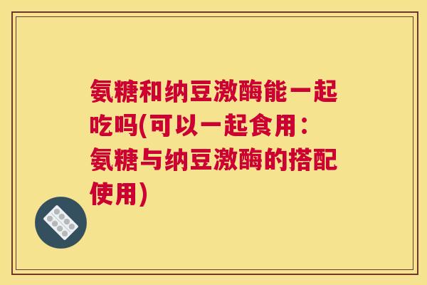氨糖和纳豆激酶能一起吃吗(可以一起食用：氨糖与纳豆激酶的搭配使用)