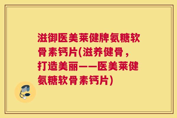 滋御医美莱健牌氨糖软骨素钙片(滋养健骨,打造美丽——医美莱健氨糖软骨素钙片)