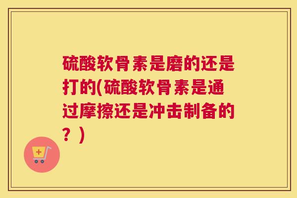 硫酸软骨素是磨的还是打的(硫酸软骨素是通过摩擦还是冲击制备的？)