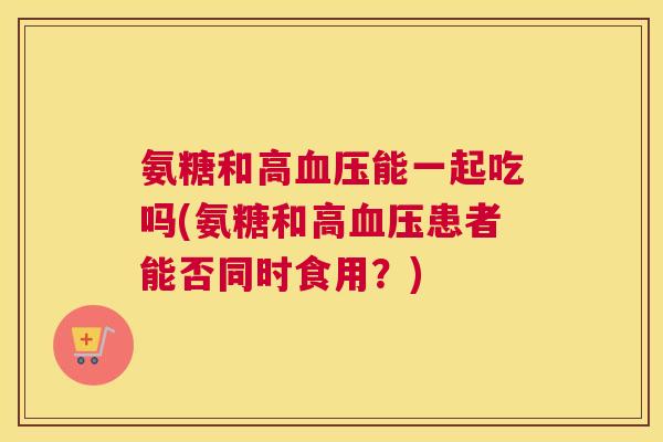 氨糖和高能一起吃吗(氨糖和高患者能否同时食用?) 氨糖和高能一起吃吗(氨糖和高患者能否同时食用?)
