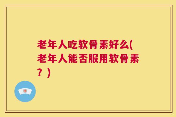 老年人吃软骨素好么(老年人能否服用软骨素?)