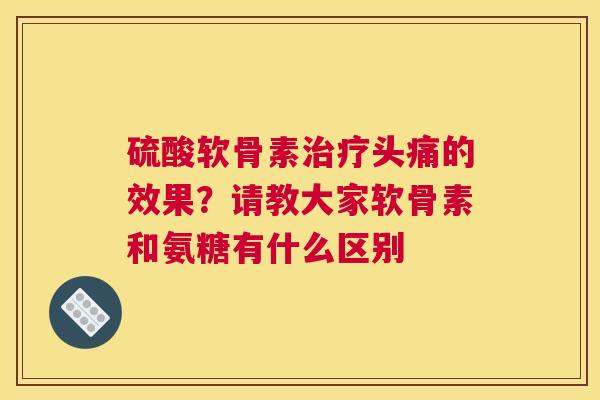 硫酸软骨素治疗头痛的效果？请教大家软骨素和氨糖有什么区别