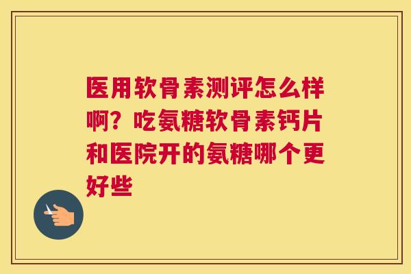 医用软骨素测评怎么样啊?吃氨糖软骨素钙片和医院开的氨糖哪个更好些