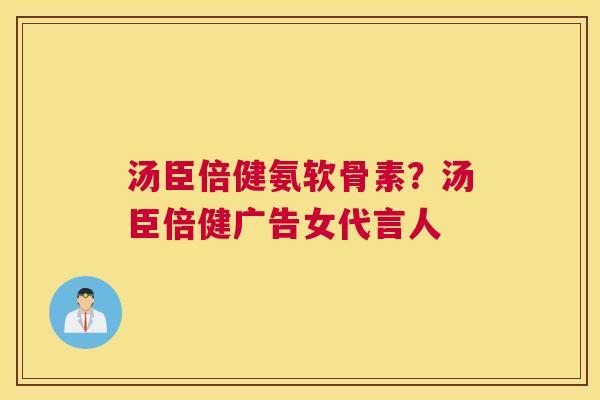 汤臣倍健氨软骨素?汤臣倍健广告女代言人