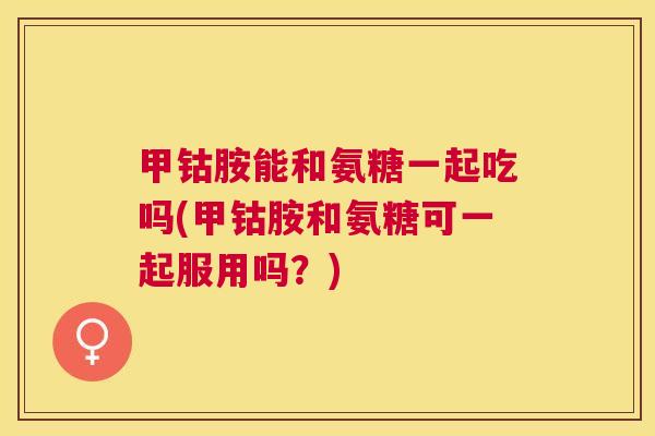 甲钴胺能和氨糖一起吃吗(甲钴胺和氨糖可一起服用吗？)