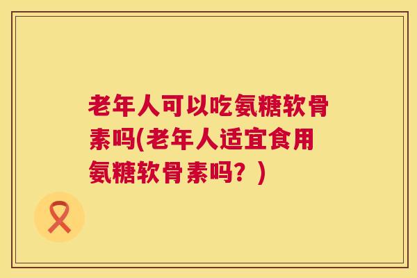 老年人可以吃氨糖软骨素吗(老年人适宜食用氨糖软骨素吗?)