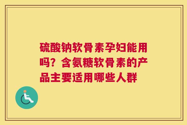 硫酸钠软骨素孕妇能用吗?含氨糖软骨素的产品主要适用哪些人群 硫酸钠软骨素孕妇能用吗?含氨糖软骨素的产品主要适用哪些人群