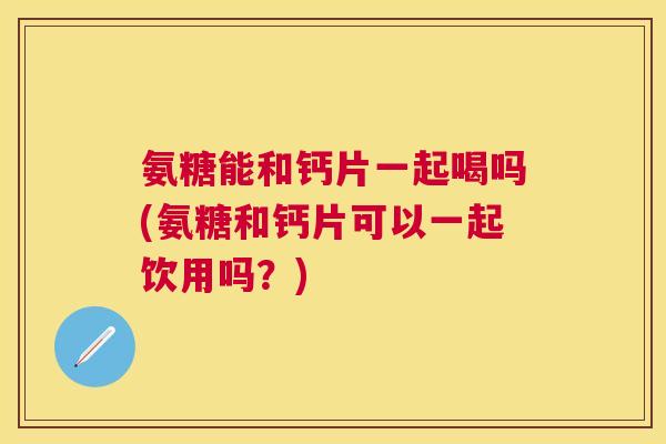 氨糖能和钙片一起喝吗(氨糖和钙片可以一起饮用吗?)