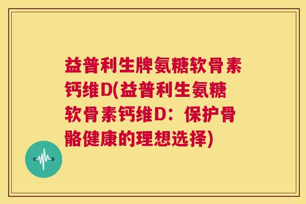 益普利生牌氨糖软骨素钙维D(益普利生氨糖软骨素钙维D:保护骨骼健康的理想选择)