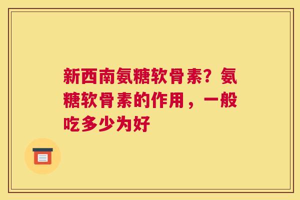 新西南氨糖软骨素？氨糖软骨素的作用，一般吃多少为好