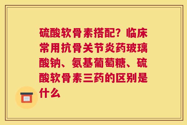 硫酸软骨素搭配？临床常用抗骨药玻璃酸钠、氨基葡萄糖、硫酸软骨素三药的区别是什么