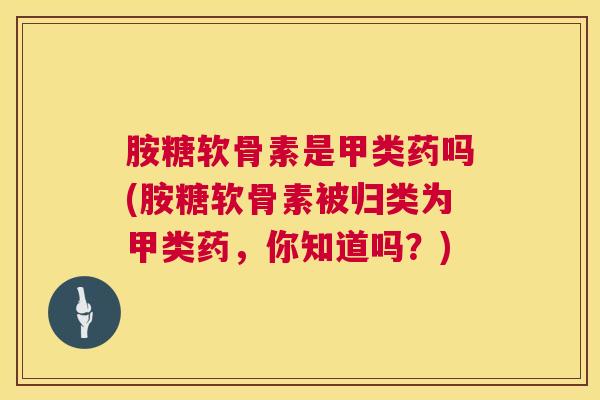 胺糖软骨素是甲类药吗(胺糖软骨素被归类为甲类药,你知道吗?)