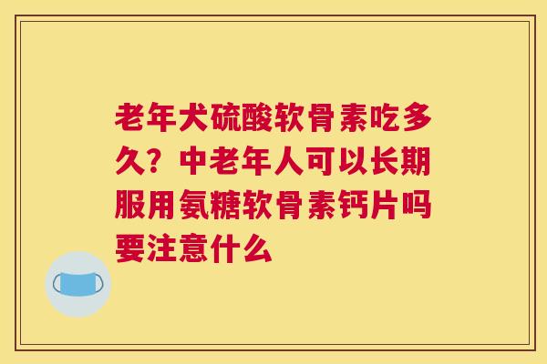 老年犬硫酸软骨素吃多久?中老年人可以长期服用氨糖软骨素钙片吗要注意什么