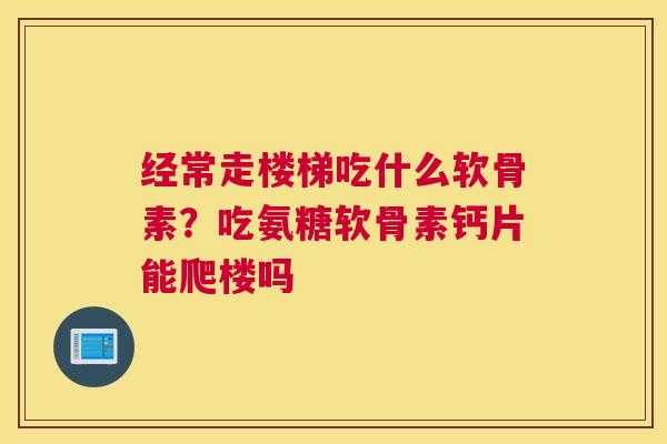 经常走楼梯吃什么软骨素?吃氨糖软骨素钙片能爬楼吗