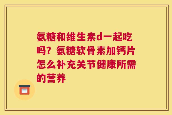 氨糖和维生素d一起吃吗?氨糖软骨素加钙片怎么补充关节健康所需的营养 氨糖和维生素d一起吃吗?氨糖软骨素加钙片怎么补充关节健康所需的营养
