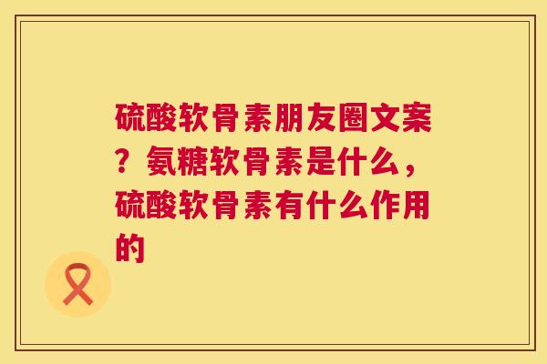 硫酸软骨素朋友圈文案?氨糖软骨素是什么,硫酸软骨素有什么作用的