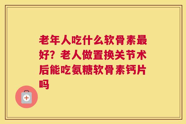老年人吃什么软骨素最好?老人做置换关节术后能吃氨糖软骨素钙片吗
