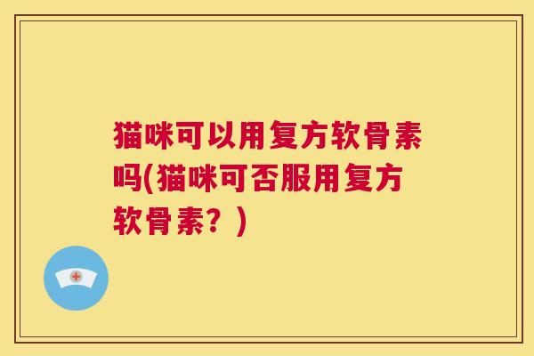 猫咪可以用复方软骨素吗(猫咪可否服用复方软骨素?)
