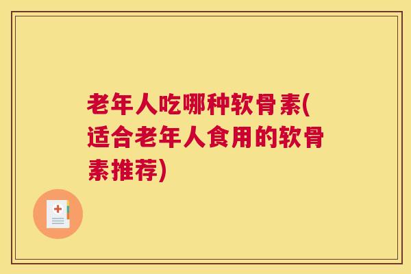 老年人吃哪种软骨素(适合老年人食用的软骨素推荐)