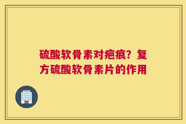 硫酸软骨素对疤痕?复方硫酸软骨素片的作用