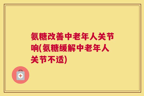 氨糖改善中老年人关节响(氨糖缓解中老年人关节不适)