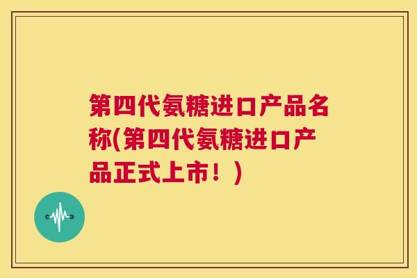 第四代氨糖进口产品名称(第四代氨糖进口产品正式上市！)