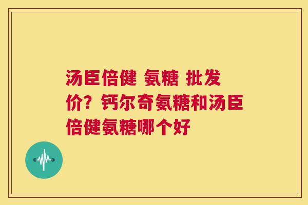 汤臣倍健 氨糖 批发价？钙尔奇氨糖和汤臣倍健氨糖哪个好