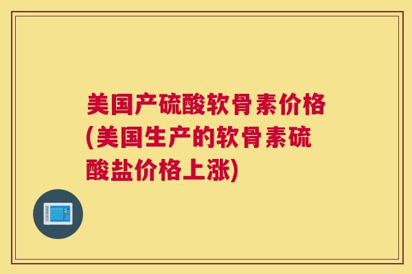 美国产硫酸软骨素价格(美国生产的软骨素硫酸盐价格上涨)
