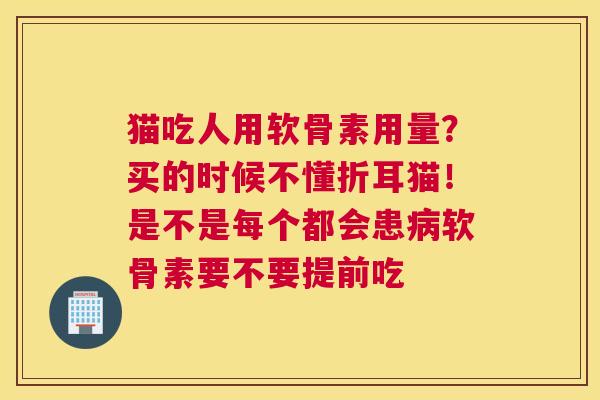 猫吃人用软骨素用量？买的时候不懂折耳猫！是不是每个都会患病软骨素要不要提前吃