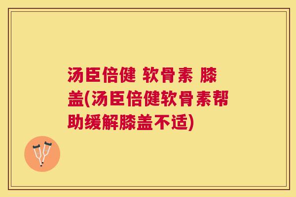 汤臣倍健 软骨素 膝盖(汤臣倍健软骨素帮助缓解膝盖不适)