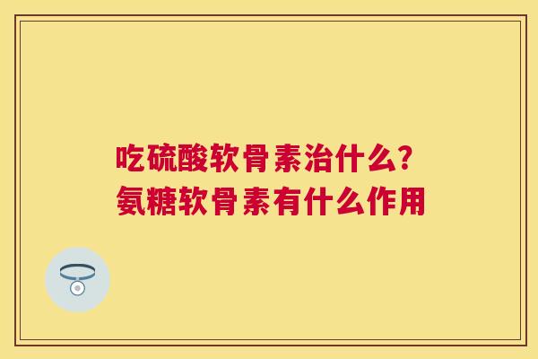 吃硫酸软骨素治什么？氨糖软骨素有什么作用