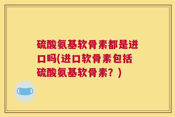 硫酸氨基软骨素都是进口吗(进口软骨素包括硫酸氨基软骨素？)