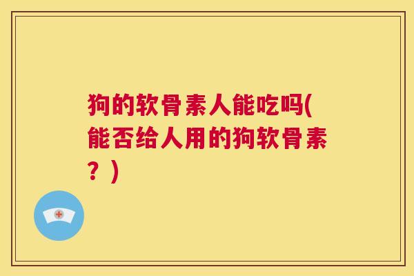 狗的软骨素人能吃吗(能否给人用的狗软骨素？)