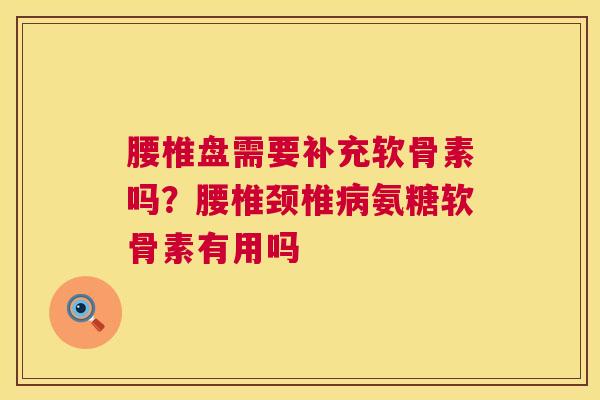 腰椎盘需要补充软骨素吗？腰椎颈椎病氨糖软骨素有用吗
