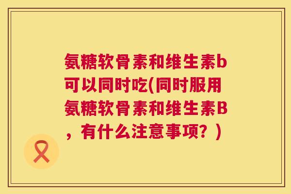 氨糖软骨素和维生素b可以同时吃(同时服用氨糖软骨素和维生素B，有什么注意事项？)